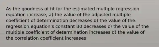 As the goodness of fit for the estimated multiple regression equation increase, a) the value of the adjusted multiple coefficient of determination decreases b) the value of the regression equation's constant B0 decreases c) the value of the multiple coefficient of determination increases d) the value of the correlation coefficient increases