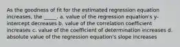 As the goodness of fit for the estimated regression equation increases, the _____. a. value of the regression equation's y-intercept decreases b. value of the correlation coefficient increases c. value of the coefficient of determination increases d. absolute value of the regression equation's slope increases