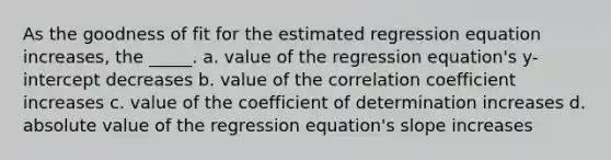 As the goodness of fit for the estimated regression equation increases, the _____. a. value of the regression equation's y-intercept decreases b. value of the correlation coefficient increases c. value of the coefficient of determination increases d. absolute value of the regression equation's slope increases