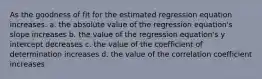 As the goodness of fit for the estimated regression equation increases. a. the absolute value of the regression equation's slope increases b. the value of the regression equation's y intercept decreases c. the value of the coefficient of determination increases d. the value of the correlation coefficient increases