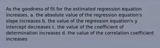 As the goodness of fit for the estimated regression equation increases. a. the absolute value of the regression equation's slope increases b. the value of the regression equation's y intercept decreases c. the value of the coefficient of determination increases d. the value of the correlation coefficient increases