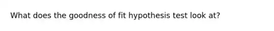 What does the goodness of fit hypothesis test look at?