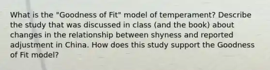 What is the "Goodness of Fit" model of temperament? Describe the study that was discussed in class (and the book) about changes in the relationship between shyness and reported adjustment in China. How does this study support the Goodness of Fit model?