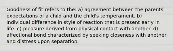 Goodness of fit refers to the: a) agreement between the parents' expectations of a child and the child's temperament. b) individual difference in style of reaction that is present early in life. c) pleasure derived from physical contact with another. d) affectional bond characterized by seeking closeness with another and distress upon separation.