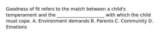 Goodness of fit refers to the match between a child's temperament and the _____________________ with which the child must cope. A. Environment demands B. Parents C. Community D. Emotions