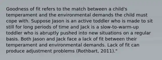 Goodness of fit refers to the match between a child's temperament and the environmental demands the child must cope with. Suppose Jason is an active toddler who is made to sit still for long periods of time and Jack is a slow-to-warm-up toddler who is abruptly pushed into new situations on a regular basis. Both Jason and Jack face a lack of fit between their temperament and environmental demands. Lack of fit can produce adjustment problems (Rothbart, 2011)."