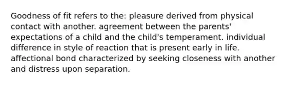 Goodness of fit refers to the: pleasure derived from physical contact with another. agreement between the parents' expectations of a child and the child's temperament. individual difference in style of reaction that is present early in life. affectional bond characterized by seeking closeness with another and distress upon separation.