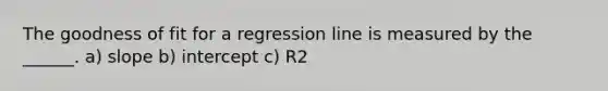 The goodness of fit for a regression line is measured by the ______. a) slope b) intercept c) R2