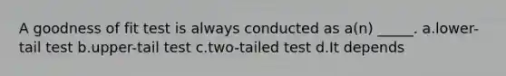 A goodness of fit test is always conducted as a(n) _____. a.lower-tail test b.upper-tail test c.two-tailed test d.It depends