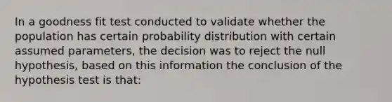 In a goodness fit test conducted to validate whether the population has certain probability distribution with certain assumed parameters, the decision was to reject the null hypothesis, based on this information the conclusion of the hypothesis test is that: