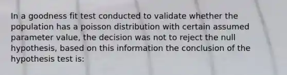 In a goodness fit test conducted to validate whether the population has a poisson distribution with certain assumed parameter value, the decision was not to reject the null hypothesis, based on this information the conclusion of the hypothesis test is: