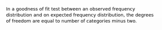 In a goodness of fit test between an observed frequency distribution and on expected frequency distribution, the degrees of freedom are equal to number of categories minus two.