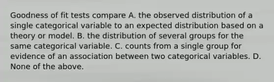 Goodness of fit tests compare A. the observed distribution of a single categorical variable to an expected distribution based on a theory or model. B. the distribution of several groups for the same categorical variable. C. counts from a single group for evidence of an association between two categorical variables. D. None of the above.