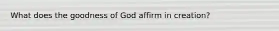 What does the goodness of God affirm in creation?