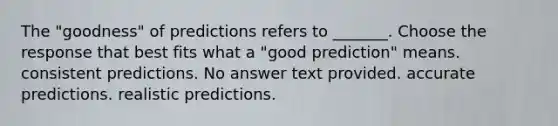 The "goodness" of predictions refers to _______. Choose the response that best fits what a "good prediction" means. consistent predictions. No answer text provided. accurate predictions. realistic predictions.