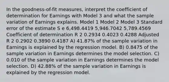 In the goodness-of-fit measures, interpret the coefficient of determination for Earnings with Model 3 and what the sample variation of Earnings explains. Model 1 Model 2 Model 3 Standard error of the estimate S e 6,498.4419 5,946.7042 5,789.4569 Coefficient of determination R 2 0.2934 0.4023 0.4288 Adjusted R 2 0.2902 0.3890 0.4187 A) 41.87% of the sample variation in Earnings is explained by the regression model. B) 0.8475 of the sample variation in Earnings determines the model selection. C) 0.010 of the sample variation in Earnings determines the model selection. D) 42.88% of the sample variation in Earnings is explained by the regression model.