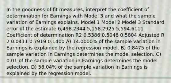 In the goodness-of-fit measures, interpret the coefficient of determination for Earnings with Model 3 and what the sample variation of Earnings explains. Model 1 Model 2 Model 3 Standard error of the estimate 6,498.2344 5,158.2925 5,594.6111 Coefficient of determination R2 0.5386 0.5048 0.5804 Adjusted R 2 0.0411 0.7919 0.1400 A) 14.0000% of the sample variation in Earnings is explained by the regression model. B) 0.8475 of the sample variation in Earnings determines the model selection. C) 0.01 of the sample variation in Earnings determines the model selection. D) 58.04% of the sample variation in Earnings is explained by the regression model.