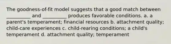 The goodness-of-fit model suggests that a good match between __________ and __________ produces favorable conditions. a. a parent's temperament; financial resources b. attachment quality; child-care experiences c. child-rearing conditions; a child's temperament d. attachment quality; temperament