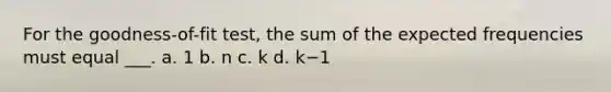 For the goodness-of-fit test, the sum of the expected frequencies must equal ___. a. 1 b. n c. k d. k−1