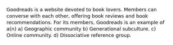 Goodreads is a website devoted to book lovers. Members can converse with each other, offering book reviews and book recommendations. For its members, Goodreads is an example of a(n) a) Geographic community b) Generational subculture. c) Online community. d) Dissociative reference group.