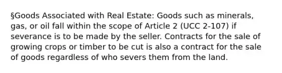 §Goods Associated with Real Estate: Goods such as minerals, gas, or oil fall within the scope of Article 2 (UCC 2-107) if severance is to be made by the seller. Contracts for the sale of growing crops or timber to be cut is also a contract for the sale of goods regardless of who severs them from the land.