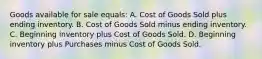 Goods available for sale equals: A. Cost of Goods Sold plus ending inventory. B. Cost of Goods Sold minus ending inventory. C. Beginning inventory plus Cost of Goods Sold. D. Beginning inventory plus Purchases minus Cost of Goods Sold.