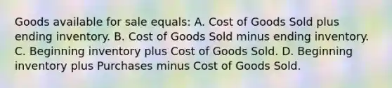 Goods available for sale equals: A. Cost of Goods Sold plus ending inventory. B. Cost of Goods Sold minus ending inventory. C. Beginning inventory plus Cost of Goods Sold. D. Beginning inventory plus Purchases minus Cost of Goods Sold.