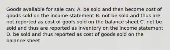 Goods available for sale can: A. be sold and then become cost of goods sold on the income statement B. not be sold and thus are not reported as cost of goofs sold on the balance sheet C. not be sold and thus are reported as inventory on the income statement D. be sold and thus reported as cost of goods sold on the balance sheet