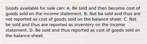 Goods available for sale can: A. Be sold and then become cost of goods sold on the income statement. B. Not be sold and thus are not reported as cost of goods sold on the balance sheet. C. Not be sold and thus are reported as inventory on the income statement. D. Be sold and thus reported as cost of goods sold on the balance sheet.