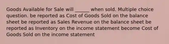 Goods Available for Sale will ______ when sold. Multiple choice question. be reported as Cost of Goods Sold on the balance sheet be reported as Sales Revenue on the balance sheet be reported as Inventory on the income statement become Cost of Goods Sold on the income statement