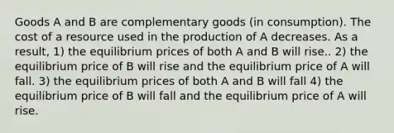 Goods A and B are complementary goods (in consumption). The cost of a resource used in the production of A decreases. As a result, 1) the equilibrium prices of both A and B will rise.. 2) the equilibrium price of B will rise and the equilibrium price of A will fall. 3) the equilibrium prices of both A and B will fall 4) the equilibrium price of B will fall and the equilibrium price of A will rise.