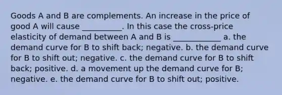 Goods A and B are complements. An increase in the price of good A will cause __________. In this case the cross-price elasticity of demand between A and B is ____________ a. the demand curve for B to shift back; negative. b. the demand curve for B to shift out; negative. c. the demand curve for B to shift back; positive. d. a movement up the demand curve for B; negative. e. the demand curve for B to shift out; positive.