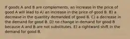 If goods A and B are complements, an increase in the price of good A will lead to A) an increase in the price of good B. B) a decrease in the quantity demanded of good B. C) a decrease in the demand for good B. D) no change in demand for good B because A and B are not substitutes. E) a rightward shift in the demand for good B.