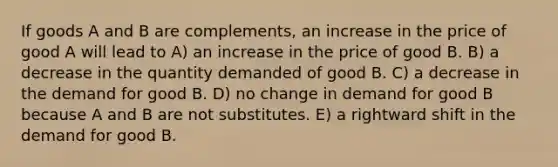 If goods A and B are complements, an increase in the price of good A will lead to A) an increase in the price of good B. B) a decrease in the quantity demanded of good B. C) a decrease in the demand for good B. D) no change in demand for good B because A and B are not substitutes. E) a rightward shift in the demand for good B.