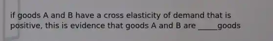 if goods A and B have a cross elasticity of demand that is positive, this is evidence that goods A and B are _____goods