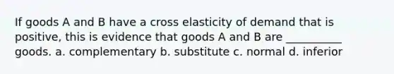 If goods A and B have a cross elasticity of demand that is positive, this is evidence that goods A and B are __________ goods. a. complementary b. substitute c. normal d. inferior