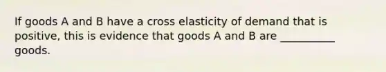 If goods A and B have a cross elasticity of demand that is positive, this is evidence that goods A and B are __________ goods.