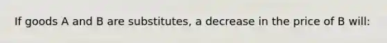 If goods A and B are substitutes, a decrease in the price of B will: