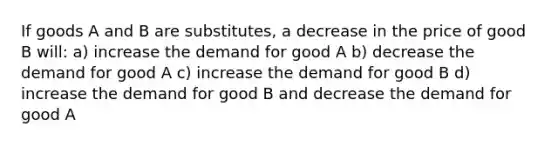 If goods A and B are substitutes, a decrease in the price of good B will: a) increase the demand for good A b) decrease the demand for good A c) increase the demand for good B d) increase the demand for good B and decrease the demand for good A