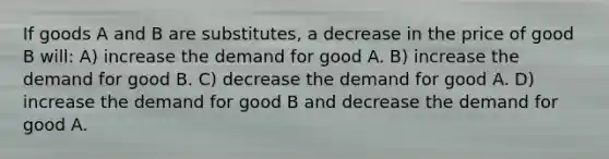 If goods A and B are substitutes, a decrease in the price of good B will: A) increase the demand for good A. B) increase the demand for good B. C) decrease the demand for good A. D) increase the demand for good B and decrease the demand for good A.