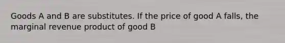 Goods A and B are substitutes. If the price of good A​ falls, the marginal revenue product of good B