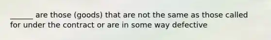 ______ are those (goods) that are not the same as those called for under the contract or are in some way defective