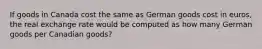 If goods in Canada cost the same as German goods cost in euros, the real exchange rate would be computed as how many German goods per Canadian goods?