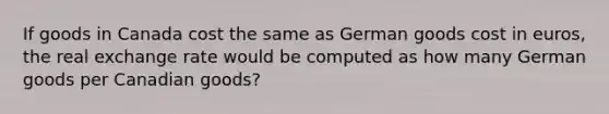 If goods in Canada cost the same as German goods cost in euros, the real exchange rate would be computed as how many German goods per Canadian goods?