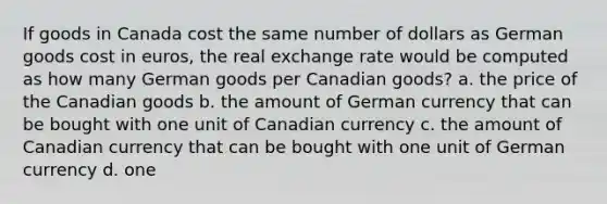 If goods in Canada cost the same number of dollars as German goods cost in euros, the real exchange rate would be computed as how many German goods per Canadian goods? a. the price of the Canadian goods b. the amount of German currency that can be bought with one unit of Canadian currency c. the amount of Canadian currency that can be bought with one unit of German currency d. one