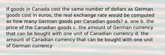 If goods in Canada cost the same number of dollars as German goods cost in euros, the real exchange rate would be computed as how many German goods per Canadian goods? a. one b. the price of the Canadian goods c. the amount of German currency that can be bought with one unit of Canadian currency d. the amount of Canadian currency that can be bought with one unit of German currency