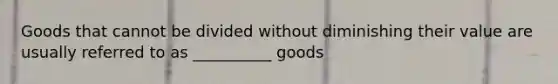 Goods that cannot be divided without diminishing their value are usually referred to as __________ goods