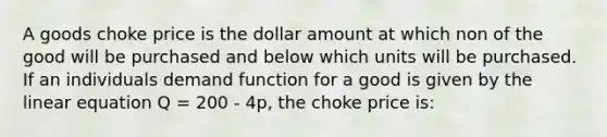 A goods choke price is the dollar amount at which non of the good will be purchased and below which units will be purchased. If an individuals demand function for a good is given by the linear equation Q = 200 - 4p, the choke price is: