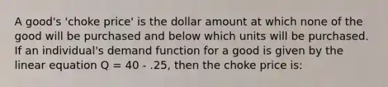 A good's 'choke price' is the dollar amount at which none of the good will be purchased and below which units will be purchased. If an individual's demand function for a good is given by the linear equation Q = 40 - .25, then the choke price is: