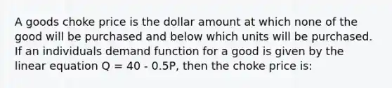 A goods choke price is the dollar amount at which none of the good will be purchased and below which units will be purchased. If an individuals demand function for a good is given by the linear equation Q = 40 - 0.5P, then the choke price is: